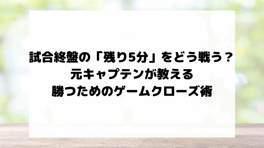 試合終盤の「残り5分」をどう戦う？元キャプテンが教える、勝つためのゲームクローズ術