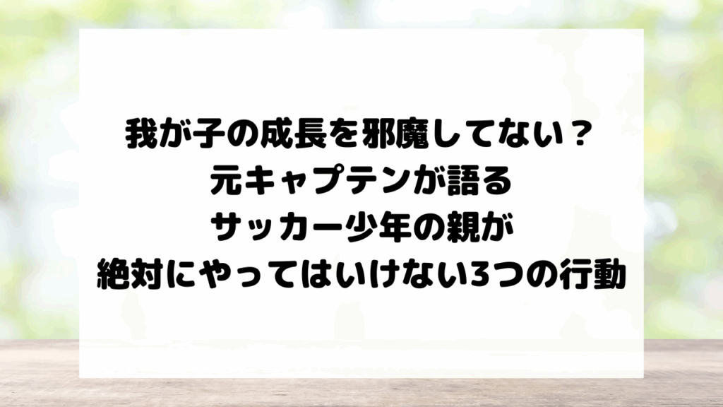 我が子の成長を邪魔してない?元キャプテンが語る、サッカー少年の親が絶対にやってはいけない3つの行動